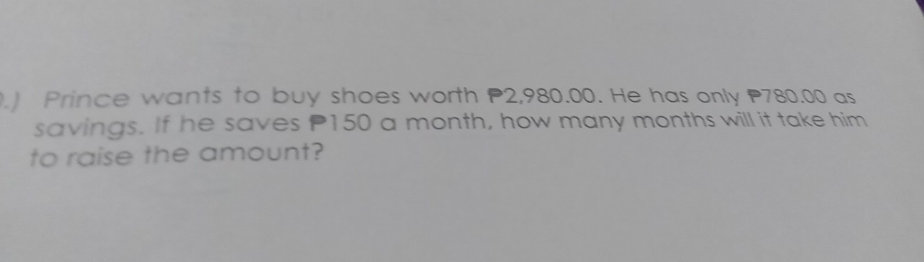 .) Prince wants to buy shoes worth P2,980.00. He has only 780.00 as 
savings. If he saves P150 a month, how many months will it take him 
to raise the amount?