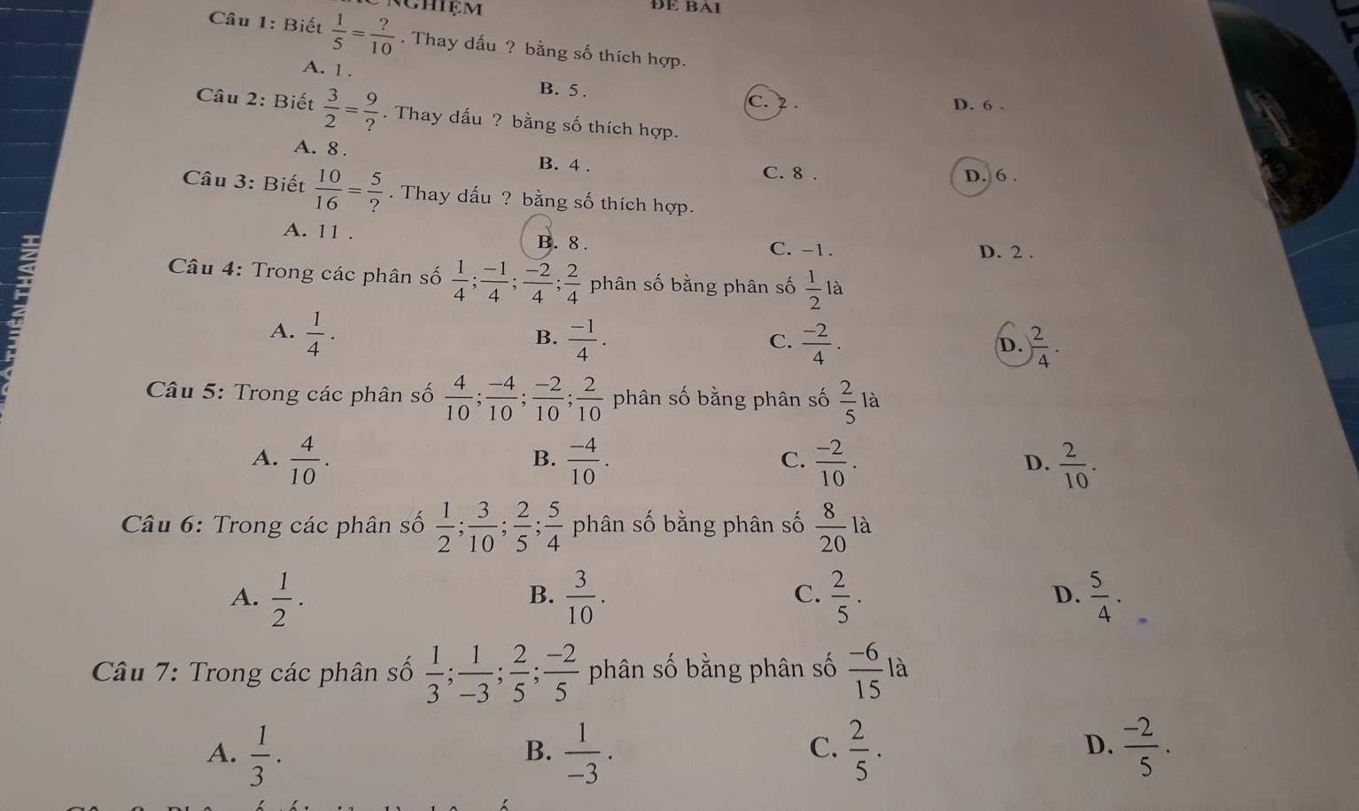 Chiệm DE BA1
Câu 1: Biết  1/5 = ?/10 . Thay dấu ? bằng số thích hợp.
A. 1 . B. 5 . C. 2 .
D. 6 .
Câu 2: Biết  3/2 = 9/? . Thay dấu ? bằng số thích hợp.
A. 8 . B. 4 . C. 8 .
D. 6 .
Câu 3: Biết  10/16 = 5/? . Thay dấu ? bằng số thích hợp.
A. 11 . B. 8 . C. -1. D. 2 .
2
* Câu 4: Trong các phân số  1/4 ; (-1)/4 ; (-2)/4 ; 2/4  phân số bằng phân số  1/2  là
A.  1/4 .  (-1)/4 .
B.
C.  (-2)/4 . ) 2/4 .
D.
* Câu 5: Trong các phân số  4/10 ; (-4)/10 ; (-2)/10 ; 2/10  phân số bằng phân số  2/5 la.
B.
A.  4/10 .  (-4)/10 .  (-2)/10 .  2/10 .
C.
D.
Câu 6: Trong các phân số  1/2 ; 3/10 ; 2/5 ; 5/4  phân số bằng phân số  8/20 la
A.  1/2 ·  3/10 .  2/5 .  5/4 .
B.
C.
D.
là
* Câu 7: Trong các phân số  1/3 ; 1/-3 ; 2/5 ; (-2)/5  phân số bằng phân số  (-6)/15  ..
D.
A.  1/3 .  1/-3 ·  2/5 .  (-2)/5 .
B.
C.