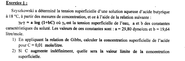 Szyszkowski a déterminé la tension superficielle d'une solution aqueuse d'açide butyrique 
à 18°C , à partir des mesures de concentration, et ce à l'aide de la relation suivante :
gamma _0-gamma =alog (1+bC) où Yo est la tension superficielle de l'eau, a et b des constantes 
caractéristiques du soluté. Les valeurs de ces constantes sont : a=29,80 dyne/cm et b=19,64
litre/mole. 
1) En appliquant la relation de Gibbs, calculer la concentration superficielle de l'acide 
pour C=0,01 mole/litre. 
2) Si C augmente indéfiniment, quelle sera la valeur limite de la concentration 
superficielle.