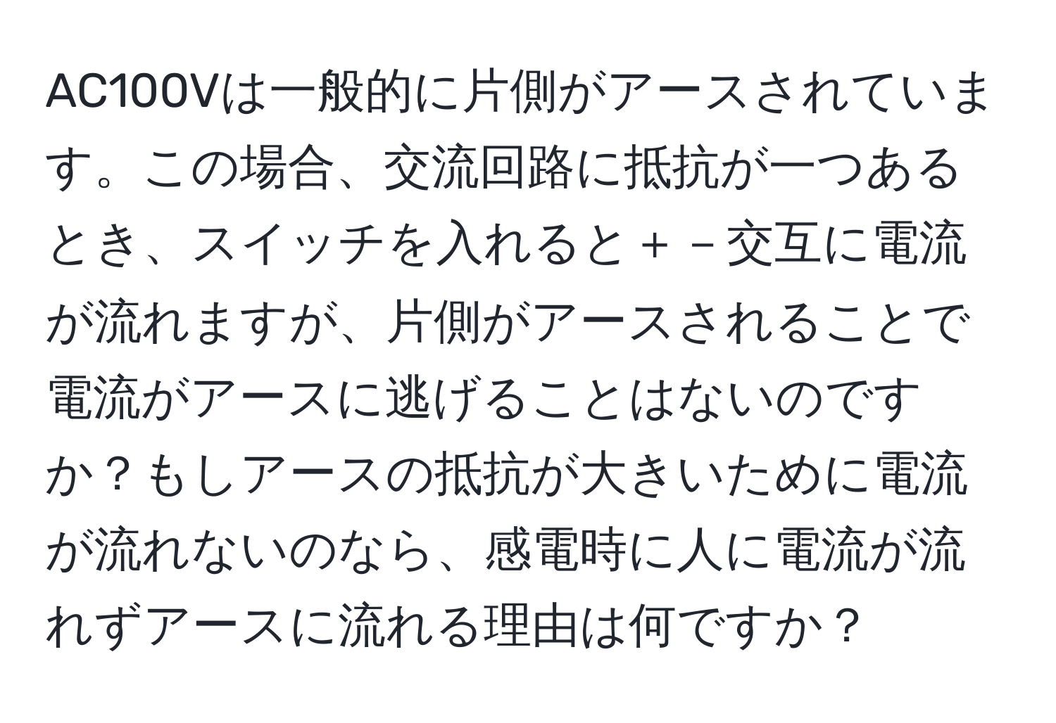 AC100Vは一般的に片側がアースされています。この場合、交流回路に抵抗が一つあるとき、スイッチを入れると＋－交互に電流が流れますが、片側がアースされることで電流がアースに逃げることはないのですか？もしアースの抵抗が大きいために電流が流れないのなら、感電時に人に電流が流れずアースに流れる理由は何ですか？