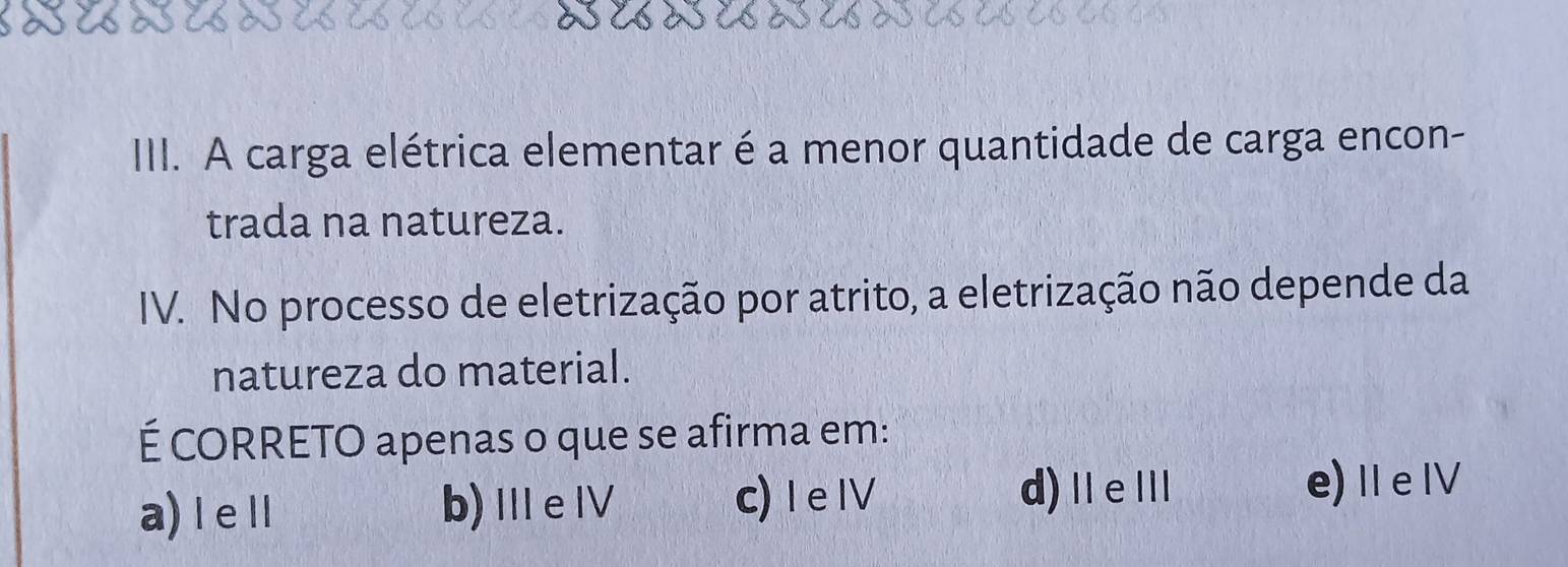 IIII. A carga elétrica elementar é a menor quantidade de carga encon-
trada na natureza.
IV. No processo de eletrização por atrito, a eletrização não depende da
natureza do material.
É CORRETO apenas o que se afirma em:
a) I eⅡl b)ⅢeⅣ c) I eIV d)ⅡeⅢ e)ⅡeⅣ