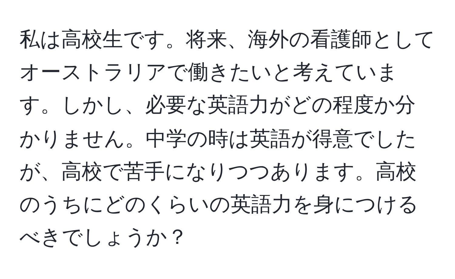 私は高校生です。将来、海外の看護師としてオーストラリアで働きたいと考えています。しかし、必要な英語力がどの程度か分かりません。中学の時は英語が得意でしたが、高校で苦手になりつつあります。高校のうちにどのくらいの英語力を身につけるべきでしょうか？