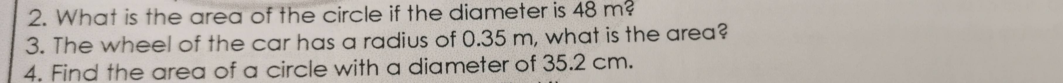 What is the area of the circle if the diameter is 48m? 
3. The wheel of the car has a radius of 0.35 m, what is the area? 
4. Find the area of a circle with a diameter of 35.2 cm.