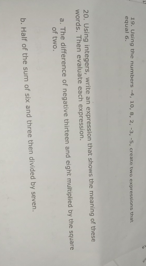 17 
19. Using the numbers -4, 10, 8, 2, -3, -5, create two expressions that 
equal 6. 
20. Using integers, write an expression that shows the meaning of these 
words. Then evaluate each expression. 
a. The difference of negative thirteen and eight multiplied by the square 
of two. 
b. Half of the sum of six and three then divided by seven.