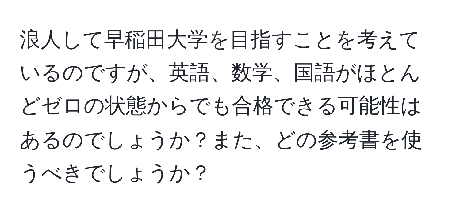 浪人して早稲田大学を目指すことを考えているのですが、英語、数学、国語がほとんどゼロの状態からでも合格できる可能性はあるのでしょうか？また、どの参考書を使うべきでしょうか？