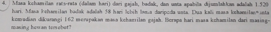 Masa kehamilan rata-rata (dalam hari) dari gajahı, badak, dan unta apabila dijumlahkan adalah 1.520
hari. Masa kehamilan badak adalah 58 hari lebih lama daripada unta. Dua kali masa kehamilan unta 
kemudian dikurangi 162 merupakan masa kehamilan gajah. Berapa hari masa kehamilan dari masing- 
masing hewan tersebut?