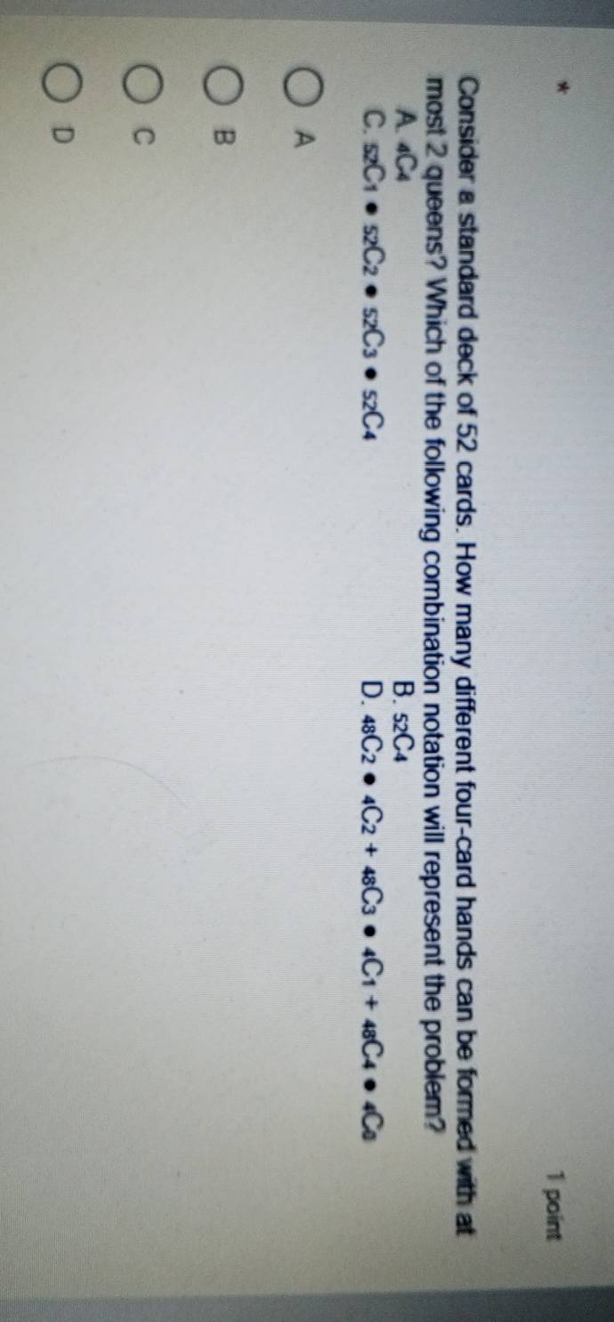 Consider a standard deck of 52 cards. How many different four-card hands can be formed with at
most 2 queens? Which of the following combination notation will represent the problem?
A. 4C4 B. _52C_4
C. _52C_1· _52C_2· _52C_3· _52C_4 D. _48C_2· _4C_2+_48C_3· _4C_1+_48C_4· _4C_0
A
B
C
D