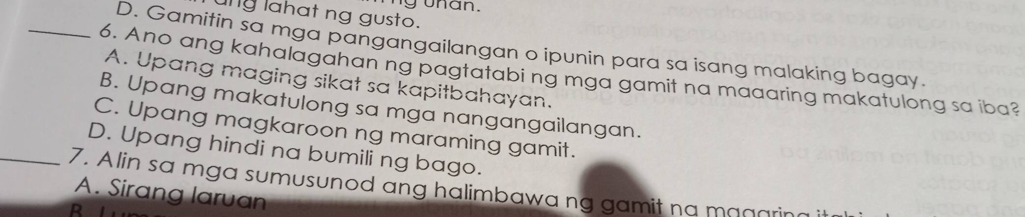 uhân.
ung lahat ng gusto.
_D. Gamitin sa mga pangangailangan o ipunin para sa isang malaking bagay.
6. Ano ang kahalagahan ng pagtatabi ng mga gamit na maaaring makatulong sa iba?
A. Upang maging sikat sa kapitbahayan.
B. Upang makatulong sa mga nangangailangan.
C. Upang magkaroon ng maraming gamit.
D. Upang hindi na bumili ng bago.
_7. Alin sa mga sumusunod ang halimbawa ng gamit na magarin
A. Sirang laruan
R