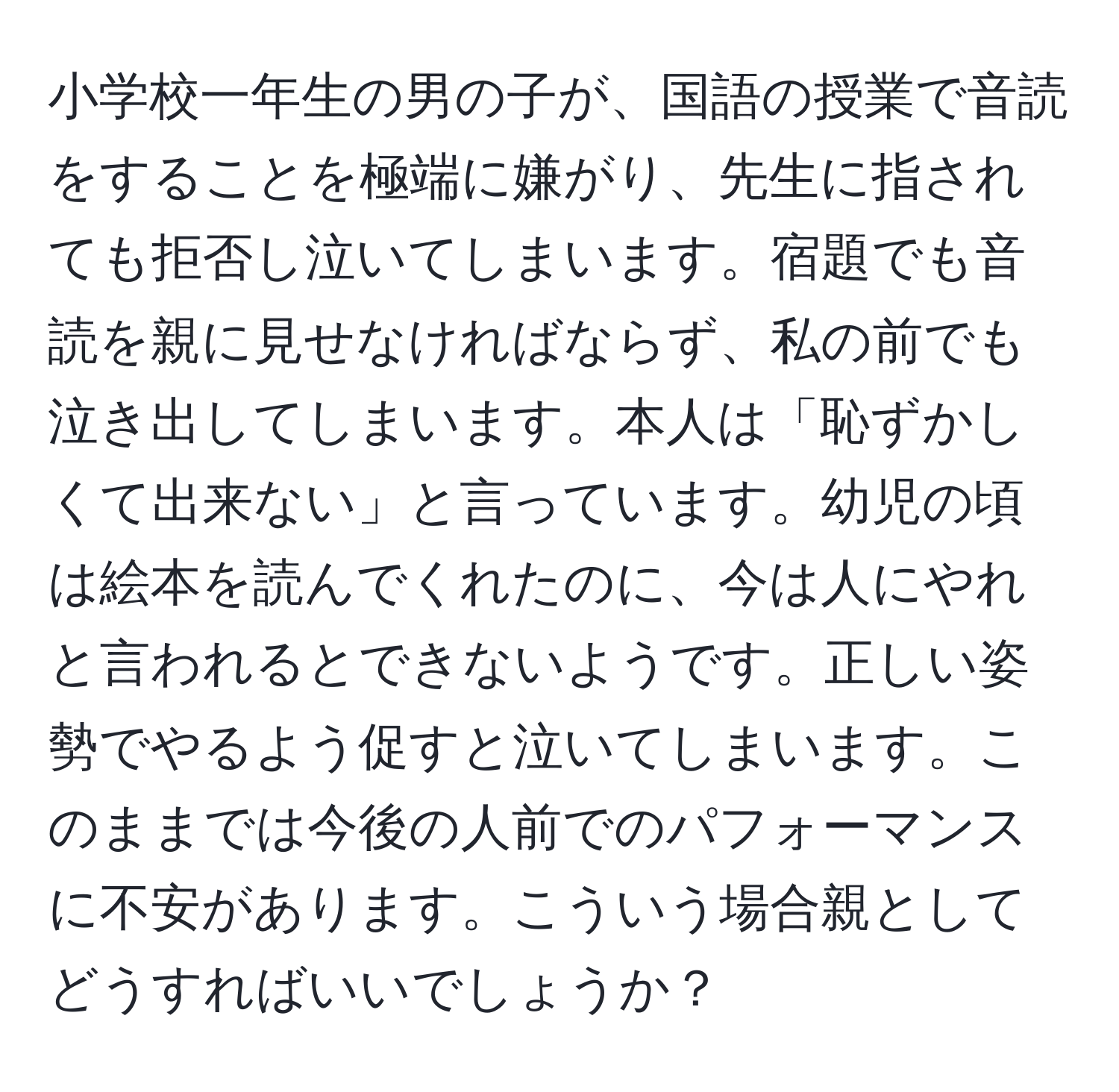 小学校一年生の男の子が、国語の授業で音読をすることを極端に嫌がり、先生に指されても拒否し泣いてしまいます。宿題でも音読を親に見せなければならず、私の前でも泣き出してしまいます。本人は「恥ずかしくて出来ない」と言っています。幼児の頃は絵本を読んでくれたのに、今は人にやれと言われるとできないようです。正しい姿勢でやるよう促すと泣いてしまいます。このままでは今後の人前でのパフォーマンスに不安があります。こういう場合親としてどうすればいいでしょうか？