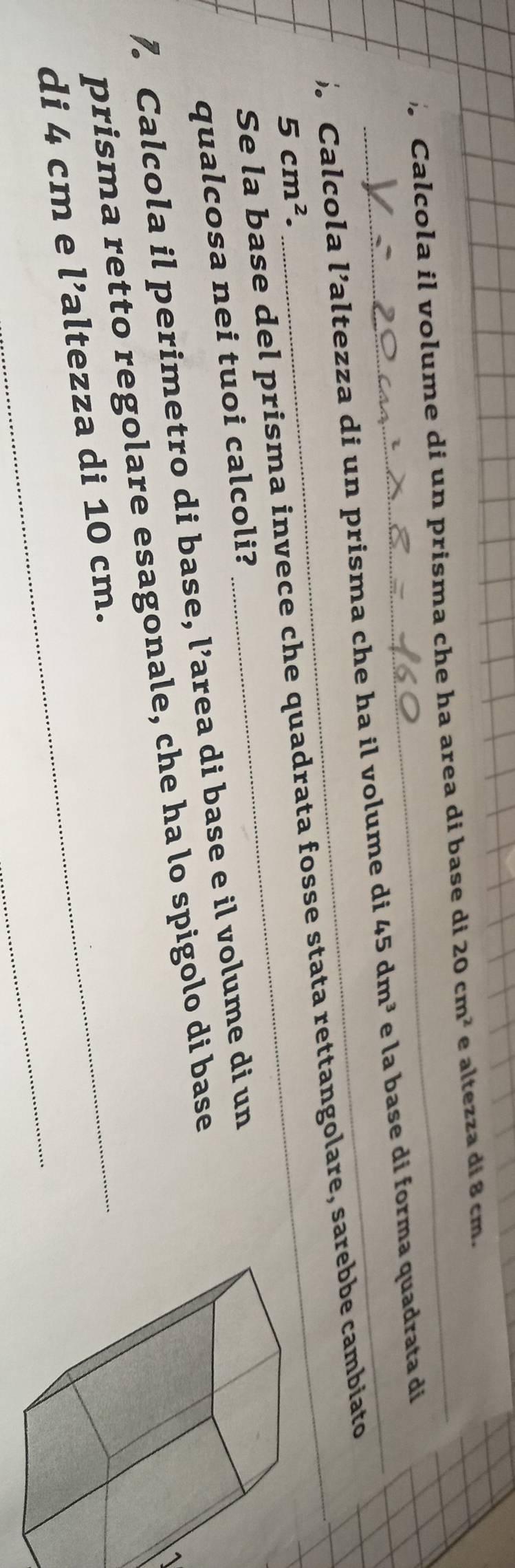 Calcola il volume di un prisma che ha area di base di 20cm^2 e altezza di 8 cm. 
Calcola l’altezza di un prisma che ha il volume di 45dm^3 e la base di forma quadrata di 
Se la base del prisma invece che quadrata fosse stata rettangolare, sarebbe cambiato
5cm^2. 
qualcosa nei tuoi calcoli? 
7. Calcola il perimetro di base, l’area di base e il volume di un 
1 
_ 
prisma retto regolare esagonale, che ha lo spigolo di base 
_ 
di 4 cm e l’altezza di 10 cm.