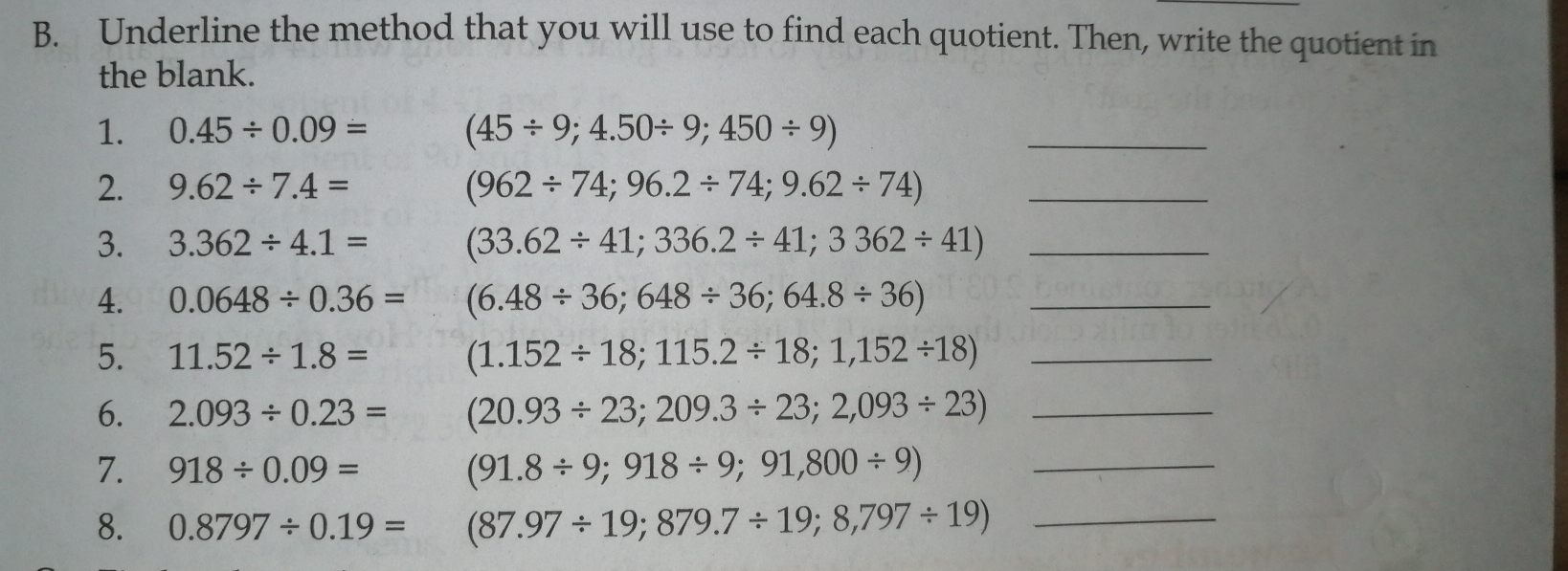 Underline the method that you will use to find each quotient. Then, write the quotient in
the blank.
1. 0.45/ 0.09= (45/ 9;4.50/ 9;450/ 9)
_
2. 9.62/ 7.4= (962/ 74;96.2/ 74;9.62/ 74) _
3. 3.362/ 4.1= (33.62/ 41;336.2/ 41;3362/ 41) _
4. 0.0648/ 0.36= (6.48/ 36;648/ 36;64.8/ 36) _
5. 11.52/ 1.8= (1.152/ 18;115.2/ 18;1,152/ 18) _
6. 2.093/ 0.23= (20.93/ 23;209.3/ 23;2,093/ 23) _
7. 918/ 0.09= (91.8/ 9;918/ 9;91,800/ 9) _
8. 0.8797/ 0.19= (87.97/ 19;879.7/ 19;8,797/ 19) _