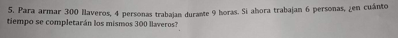 Para armar 300 llaveros, 4 personas trabajan durante 9 horas. Si ahora trabajan 6 personas, ¿en cuánto 
tiempo se completarán los mismos 300 llaveros?