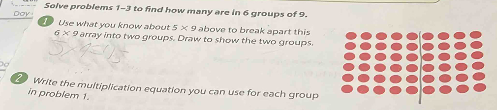 Solve problems 1-3 to find how many are in 6 groups of 9. 
Day 
1 Use what you know about 5* 9 above to break apart this
6* 9 array into two groups. Draw to show the two groups. 
2 Write the multiplication equation you can use for each group 
in problem 1.