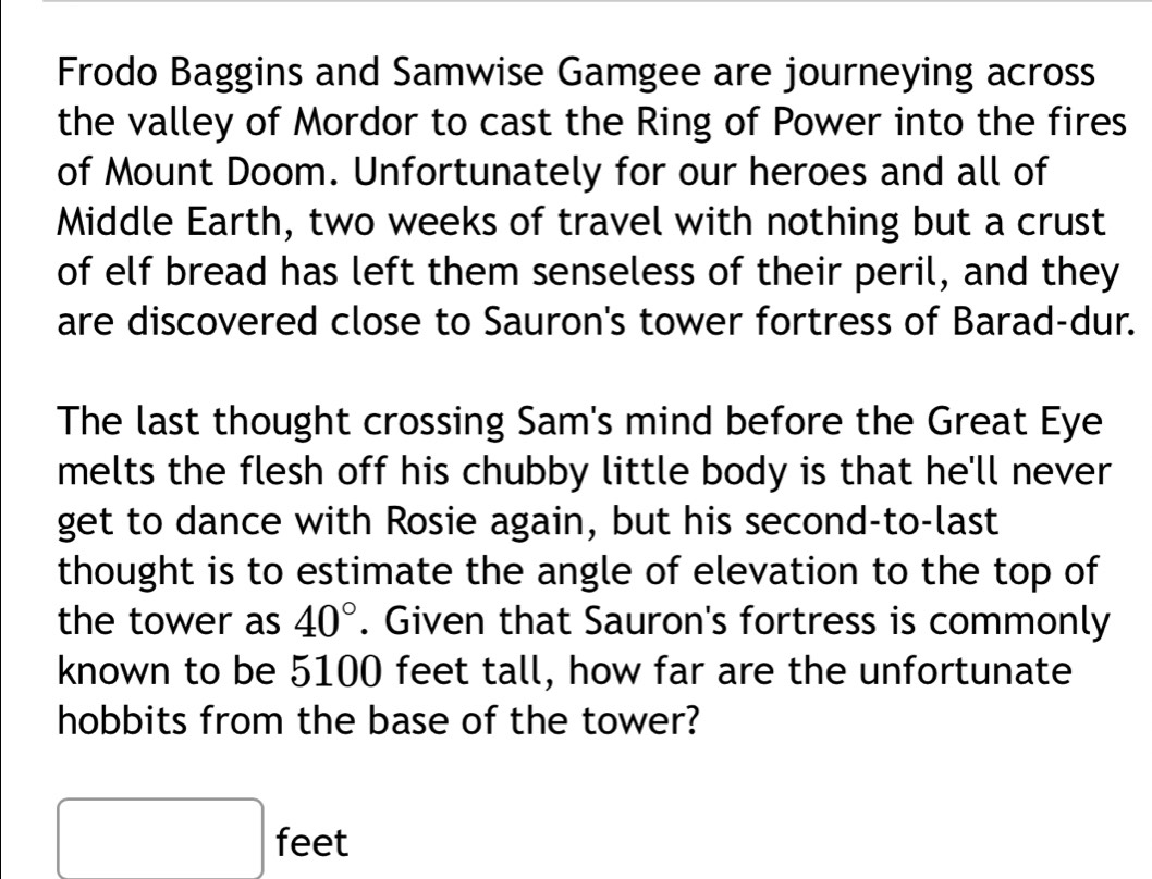 Frodo Baggins and Samwise Gamgee are journeying across 
the valley of Mordor to cast the Ring of Power into the fires 
of Mount Doom. Unfortunately for our heroes and all of 
Middle Earth, two weeks of travel with nothing but a crust 
of elf bread has left them senseless of their peril, and they 
are discovered close to Sauron's tower fortress of Barad-dur. 
The last thought crossing Sam's mind before the Great Eye 
melts the flesh off his chubby little body is that he'll never 
get to dance with Rosie again, but his second-to-last 
thought is to estimate the angle of elevation to the top of 
the tower as 40°. Given that Sauron's fortress is commonly 
known to be 5100 feet tall, how far are the unfortunate 
hobbits from the base of the tower?
feet