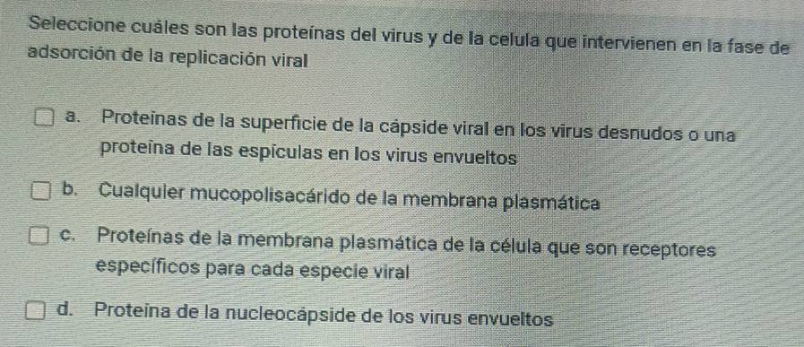 Seleccione cuáles son las proteínas del virus y de la celula que intervienen en la fase de
adsorción de la replicación viral
a. Proteinas de la superficie de la cápside viral en los virus desnudos o una
proteína de las espículas en los virus envueltos
b. Cualquier mucopolisacárido de la membrana plasmática
c. Proteínas de la membrana plasmática de la célula que son receptores
específicos para cada especie viral
d. Proteina de la nucleocápside de los virus envueltos