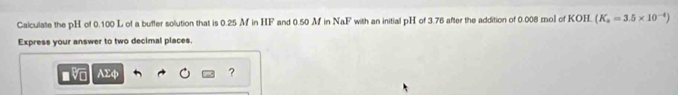 Caiculate the pH of 0.100 L of a buffer solution that is 0.25 M in HF and 0.50 M in NaF with an initial pH of 3.76 after the addition of 0.008 mol of KOH. (K_a=3.5* 10^(-4))
Express your answer to two decimal places.
AΣφ ?