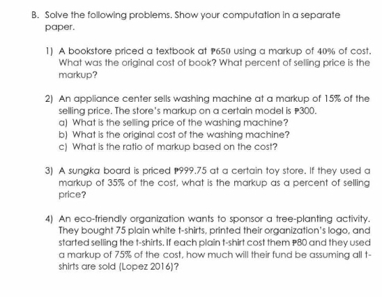 Solve the following problems. Show your computation in a separate 
paper. 
1) A bookstore priced a textbook at 650 using a markup of 40% of cost. 
What was the original cost of book? What percent of selling price is the 
markup? 
2) An appliance center sells washing machine at a markup of 15% of the 
selling price. The store's markup on a certain model is 300. 
a) What is the selling price of the washing machine? 
b) What is the original cost of the washing machine? 
c) What is the ratio of markup based on the cost? 
3) A sungka board is priced 999.75 at a certain toy store. If they used a 
markup of 35% of the cost, what is the markup as a percent of selling 
price? 
4) An eco-friendly organization wants to sponsor a tree-planting activity. 
They bought 75 plain white t-shirts, printed their organization's logo, and 
started selling the t-shirts. If each plain t-shirt cost them #80 and they used 
a markup of 75% of the cost, how much will their fund be assuming all t- 
shirts are sold (Lopez 2016)?