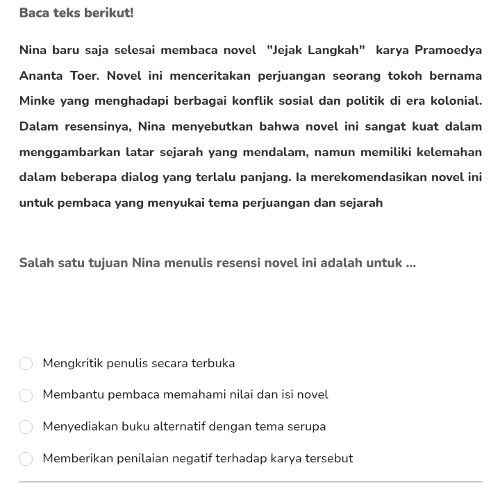 Baca teks berikut!
Nina baru saja selesai membaca novel "Jejak Langkah" karya Pramoedya
Ananta Toer. Novel ini menceritakan perjuangan seorang tokoh bernama
Minke yang menghadapi berbagai konflik sosial dan politik di era kolonial.
Dalam resensinya, Nina menyebutkan bahwa novel ini sangat kuat dalam
menggambarkan latar sejarah yang mendalam, namun memiliki kelemahan
dalam beberapa dialog yang terlalu panjang. Ia merekomendasikan novel ini
untuk pembaca yang menyukai tema perjuangan dan sejarah
Salah satu tujuan Nina menulis resensi novel ini adalah untuk ...
Mengkritik penulis secara terbuka
Membantu pembaca memahami nilai dan isi novel
Menyediakan buku alternatif dengan tema serupa
Memberikan penilaian negatif terhadap karya tersebut