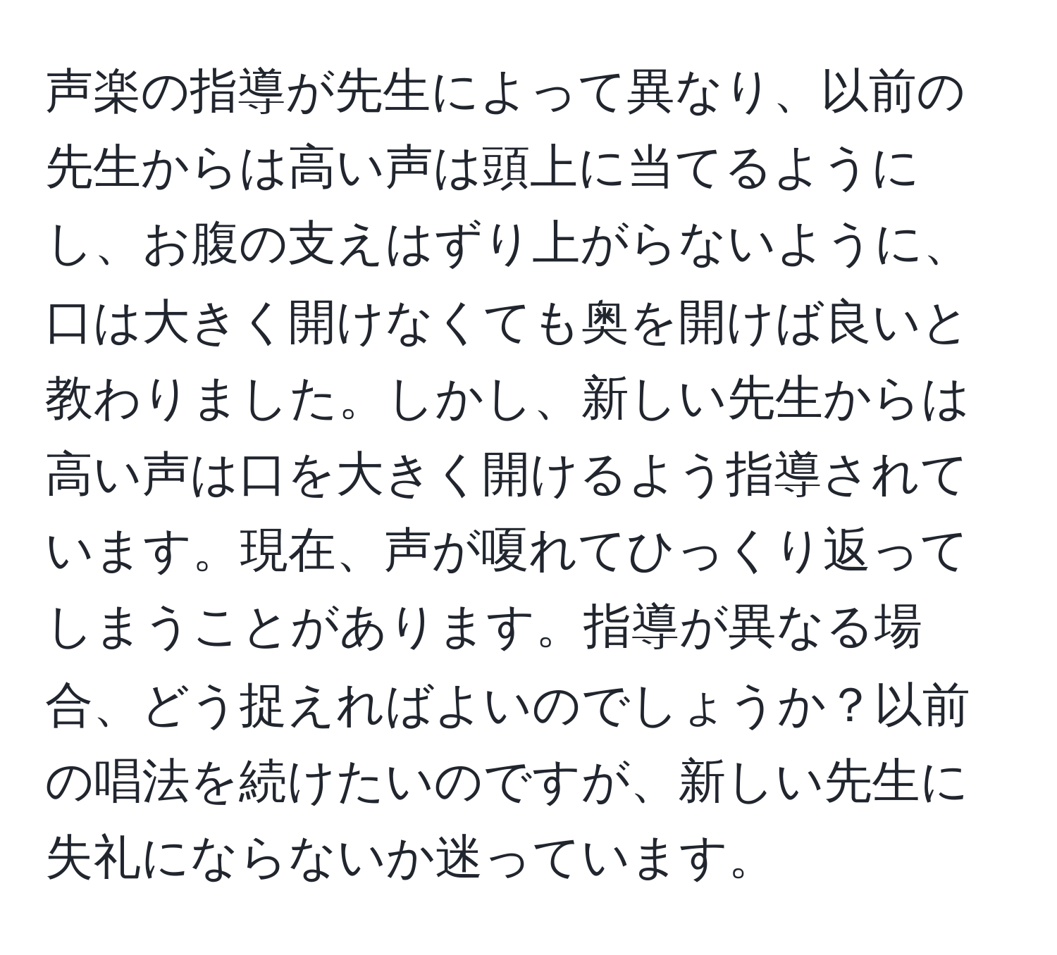 声楽の指導が先生によって異なり、以前の先生からは高い声は頭上に当てるようにし、お腹の支えはずり上がらないように、口は大きく開けなくても奥を開けば良いと教わりました。しかし、新しい先生からは高い声は口を大きく開けるよう指導されています。現在、声が嗄れてひっくり返ってしまうことがあります。指導が異なる場合、どう捉えればよいのでしょうか？以前の唱法を続けたいのですが、新しい先生に失礼にならないか迷っています。