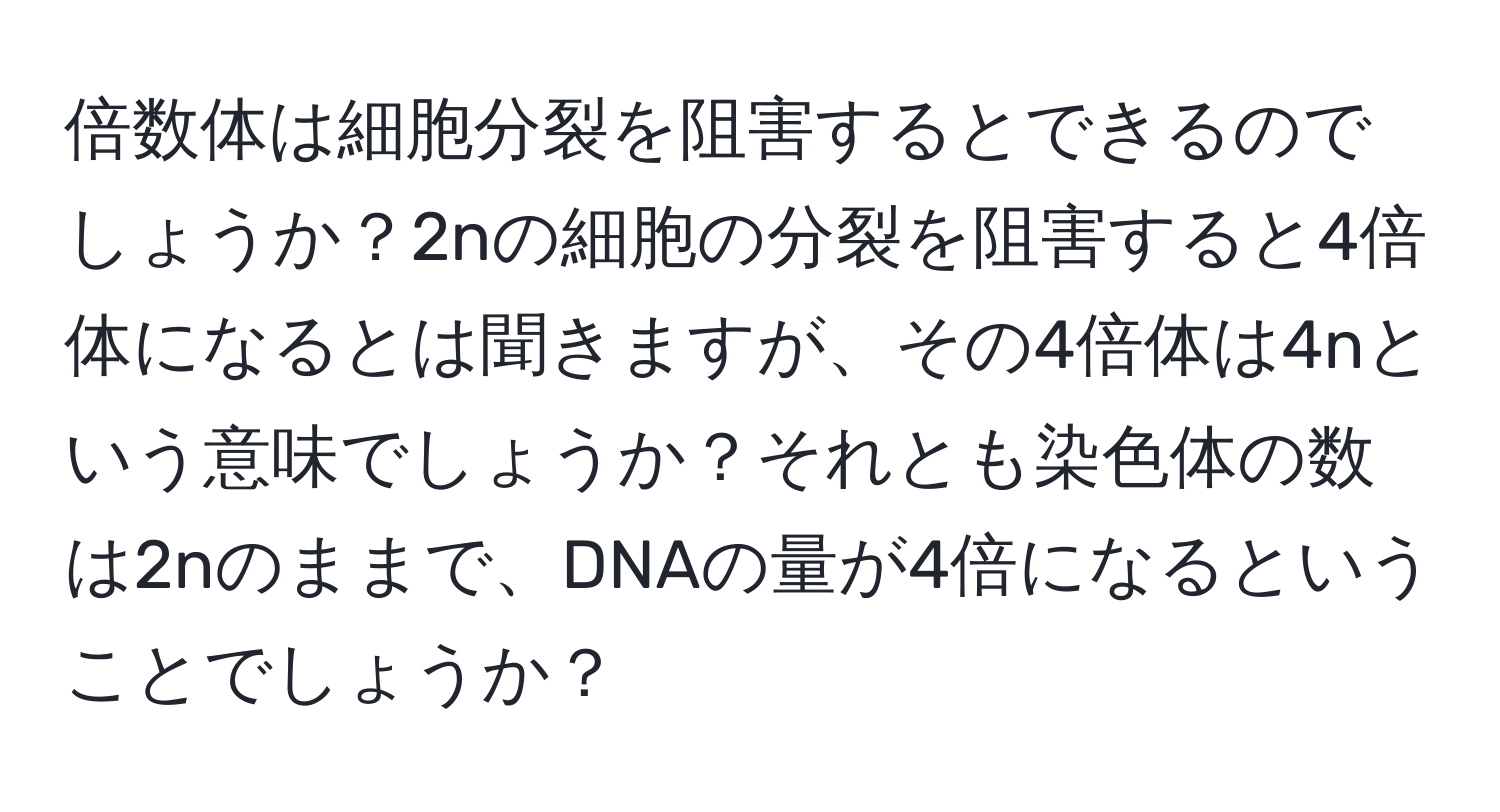 倍数体は細胞分裂を阻害するとできるのでしょうか？2nの細胞の分裂を阻害すると4倍体になるとは聞きますが、その4倍体は4nという意味でしょうか？それとも染色体の数は2nのままで、DNAの量が4倍になるということでしょうか？