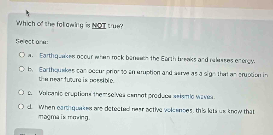 Which of the following is NOT true?
Select one:
a. Earthquakes occur when rock beneath the Earth breaks and releases energy.
b. Earthquakes can occur prior to an eruption and serve as a sign that an eruption in
the near future is possible.
c. Volcanic eruptions themselves cannot produce seismic waves.
d. When earthquakes are detected near active volcanoes, this lets us know that
magma is moving.