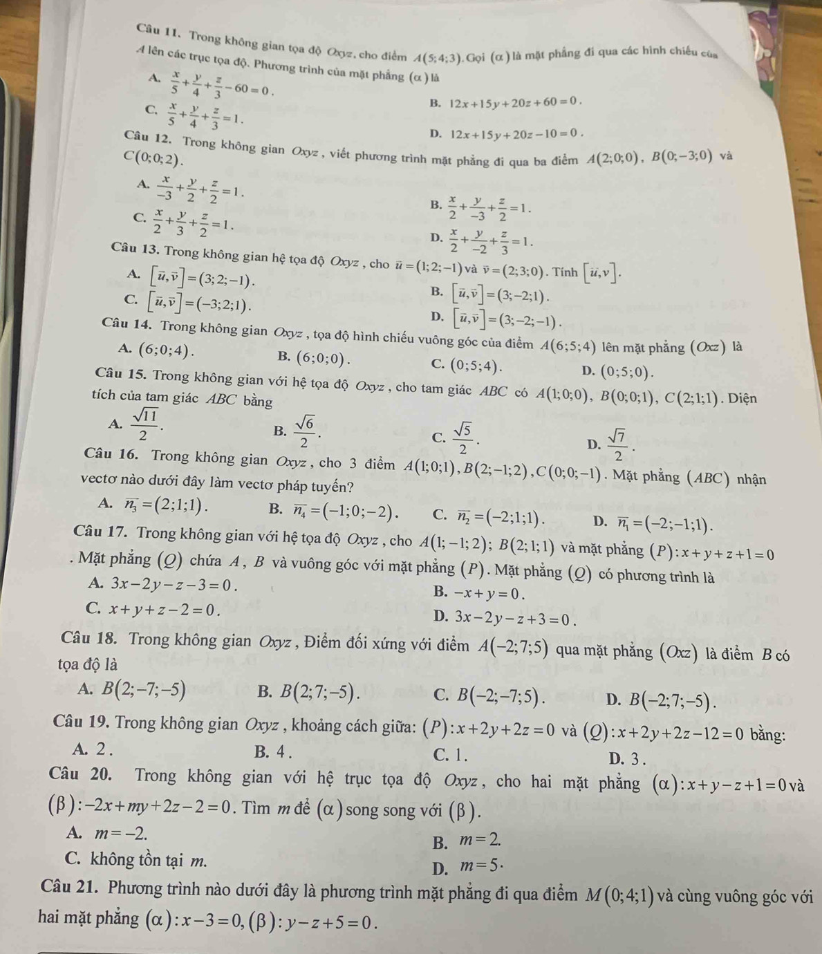 Trong không gian tọa độ Oxyz, cho điểm A(5;4;3).Goi(alpha ) là mặt phẳng đi qua các hình chiều của
14 lên các trục tọa độ. Phương trình của mặt phẳng (α ) là
A.  x/5 + y/4 + z/3 -60=0.
C.  x/5 + y/4 + z/3 =1.
B. 12x+15y+20z+60=0.
D. 12x+15y+20z-10=0.
Câu 12. Trong không gian Oxyz, viết phương trình mặt phẳng đi qua ba điểm A(2;0;0),B(0;-3;0) và
C(0;0;2).
A.  x/-3 + y/2 + z/2 =1.
C.  x/2 + y/3 + z/2 =1.
B.  x/2 + y/-3 + z/2 =1.
D.  x/2 + y/-2 + z/3 =1.
Câu 13. Trong không gian hệ tọa độ Oxyz , cho vector u=(1;2;-1) và vector v=(2;3;0). Tính [vector u,v].
A. [vector u,vector v]=(3;2;-1).
C. [vector u,vector v]=(-3;2;1).
B. [vector u,vector v]=(3;-2;1).
D. [vector u,vector v]=(3;-2;-1).
Câu 14. Trong không gian Oxyz , tọa độ hình chiếu vuông góc của điểm A(6;5;4) lên mặt phẳng (Oxz) là
A. (6;0;4). B. (6;0;0). C. (0;5;4). (0;5;0).
D.
Câu 15. Trong không gian với hệ tọa độ Oxyz , cho tam giác ABC có A(1;0;0),B(0;0;1),C(2;1;1)
tích của tam giác ABC bằng . Diện
A.  sqrt(11)/2 .  sqrt(6)/2 .  sqrt(5)/2 .
B.
C.
D.  sqrt(7)/2 .
Câu 16. Trong không gian Oxyz , cho 3 điểm A(1;0;1),B(2;-1;2),C(0;0;-1). Mặt phẳng (ABC) nhận
vectơ nào dưới đây làm vectơ pháp tuyến?
A. overline n_3=(2;1;1). B. overline n_4=(-1;0;-2). C. overline n_2=(-2;1;1). D. overline n_1=(-2;-1;1).
Câu 17. Trong không gian với hệ tọa độ Oxyz , cho A(1;-1;2);B(2;1;1) và mặt phẳng (P) ):x+y+z+1=0. Mặt phẳng (Q) chứa A , B và vuông góc với mặt phẳng (P). Mặt phẳng (Q) có phương trình là
A. 3x-2y-z-3=0. B. -x+y=0.
C. x+y+z-2=0.
D. 3x-2y-z+3=0.
Câu 18. Trong không gian Oxyz , Điểm đối xứng với điểm A(-2;7;5) qua mặt phẳng (Oxz) là điểm B có
tọa độ là
A. B(2;-7;-5) B. B(2;7;-5). C. B(-2;-7;5). D. B(-2;7;-5).
Câu 19. Trong không gian Oxyz , khoảng cách giữa: (P ):x+2y+2z=0 và (Q): x+2y+2z-12=0 bằng:
A. 2 . B. 4 . C. 1. D. 3 .
Câu 20. Trong không gian với hệ trục tọa độ Oxyz, cho hai mặt phẳng (α): :x+y-z+1=0 và
(β): -2x+my+2z-2=0. Tìm m để (α ) song song với (β ).
A. m=-2. B. m=2.
C. không tồn tại m.
D. m=5·
Câu 21. Phương trình nào dưới đây là phương trình mặt phẳng đi qua điểm M(0;4;1) và cùng vuông góc với
hai mặt phẳng (α) x-3=0,(beta ):y-z+5=0.