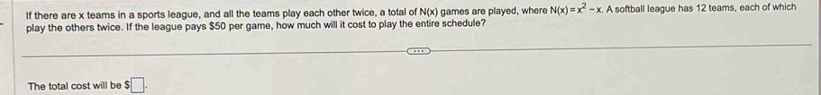 If there are x teams in a sports league, and all the teams play each other twice, a total of N(x) games are played, where N(x)=x^2-x.A A softball league has 12 teams, each of which 
play the others twice. If the league pays $50 per game, how much will it cost to play the entire schedule? 
The total cost will be $□.