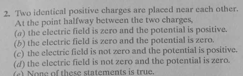 Two identical positive charges are placed near each other.
At the point halfway between the two charges,
(a) the electric field is zero and the potential is positive.
(b) the electric field is zero and the potential is zero.
(c) the electric field is not zero and the potential is positive.
(d) the electric field is not zero and the potential is zero.
(2) None of these statements is true.