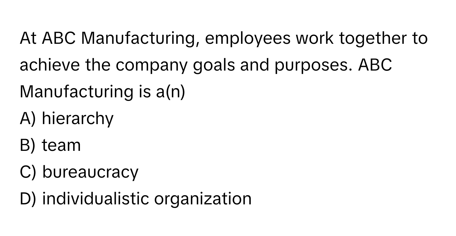 At ABC Manufacturing, employees work together to achieve the company goals and purposes. ABC Manufacturing is a(n) 

A) hierarchy
B) team
C) bureaucracy
D) individualistic organization