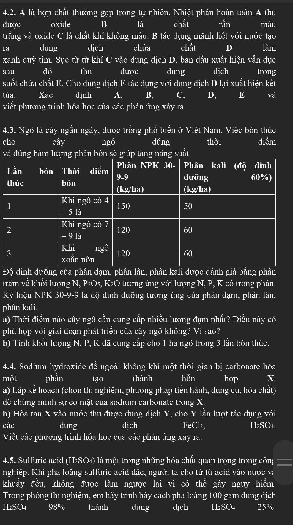 A là hợp chất thường gặp trong tự nhiên. Nhiệt phân hoàn toàn A thu
được oxide B là chất rắn màu
trắng và oxide C là chất khí không màu. B tác dụng mãnh liệt với nước tạo
ra dung dịch chứa chất D làm
xanh quỳ tím. Sục từ từ khí C vào dung dịch D, ban đầu xuất hiện vẫn đục
sau đó thu được dung dịch trong
suốt chứa chất E. Cho dung dịch E tác dụng với dung dịch D lại xuất hiện kết
tủa. Xác định A, B, C, D, E và
viết phương trình hóa học của các phản ứng xây ra.
4.3. Ngô là cây ngắn ngày, được trồng phổ biến ở Việt Nam. Việc bón thúc
cho cây ngô đúng thời điểm
và đúng hàm lượng phân bón sẽ giúp tăng năng suất.
Độ dinh dưỡng của phân đạm, phân lân, phân kali được đánh giá bằng phần
trăm về khối lượng N, P₂O₅, K₂O tương ứng với lượng N, P, K có trong phân.
Ký hiệu NPK 30-9-9 là độ dinh dưỡng tương ứng của phân đạm, phân lân,
phân kali.
a) Thời điểm nào cây ngô cần cung cấp nhiều lượng đạm nhất? Điều này có
phù hợp với giai đoạn phát triển của cây ngô không? Vì sao?
b) Tính khối lượng N, P, K đã cung cấp cho 1 ha ngô trong 3 lần bón thúc.
4.4. Sodium hydroxide để ngoài không khí một thời gian bị carbonate hóa
một phần tạo thành hỗn hợp X.
a) Lập kế hoạch (chọn thí nghiệm, phương pháp tiến hành, dụng cụ, hóa chất)
để chứng mình sự có mặt của sodium carbonate trong X.
b) Hòa tan X vào nước thu được dung dịch Y, cho Y lần lượt tác dụng với
các dung dịch FeCl₂, H₂SO4.
Viết các phương trình hóa học của các phản ứng xây ra.
4.5. Sulfuric acid (H₂SO₄) là một trong những hóa chất quan trọng trong côn!
nghiệp. Khi pha loãng sulfuric acid đặc, người ta cho từ từ acid vào nước v:
khuấy đều, không được làm ngược lại vì có thể gây nguy hiểm.
Trong phòng thí nghiệm, em hãy trình bày cách pha loãng 100 gam dung dịch
H2SO4 98% thành dung dịch H2SO4 25%.