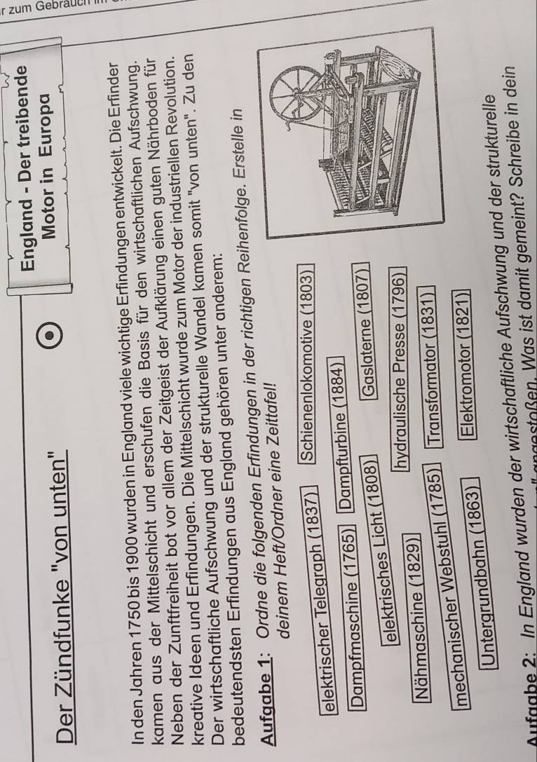 England - Der treibende 
Der Zündfunke "von unten" Motor in Europa 
In den Jahren 1750 bis 1900 wurden in England viele wichtige Erfindungen entwickelt. Die Erfinder 
kamen aus der Mittelschicht und erschufen die Basis für den wirtschaftlichen Aufschwung. 
Neben der Zunftfreiheit bot vor allem der Zeitgeist der Aufklärung einen guten Nährboden für 
kreative Ideen und Erfindungen. Die Mittelschicht wurde zum Motor der industriellen Revolution. 
Der wirtschaftliche Aufschwung und der strukturelle Wandel kamen somit "von unten". Zu den 
bedeutendsten Erfindungen aus England gehören unter anderem: 
Aufgabe 1: Ordne die folgenden Erfindungen in der richtigen Reihenfolge. Erstelle in 
deinem Heft/Ordner eine Zeittafel! 
elektrischer Telegraph (1837) Schienenlokomotive (1803) 
Dampfmaschine (1765) Dampfturbine (1884) 
elektrisches Licht (1808) Gaslaterne (1807) 
hydraulische Presse (1796) 
Nähmaschine (1829) 
mechanischer Webstuhl (1785) Transformator (1831) 
Untergrundbahn (1863) Elektromotor (1821) 
Aufaabe 2: In England wurden der wirtschaftliche Aufschwung und der strukturelle 
ngetoßen. Was ist damit gemeint? Schreibe in dein