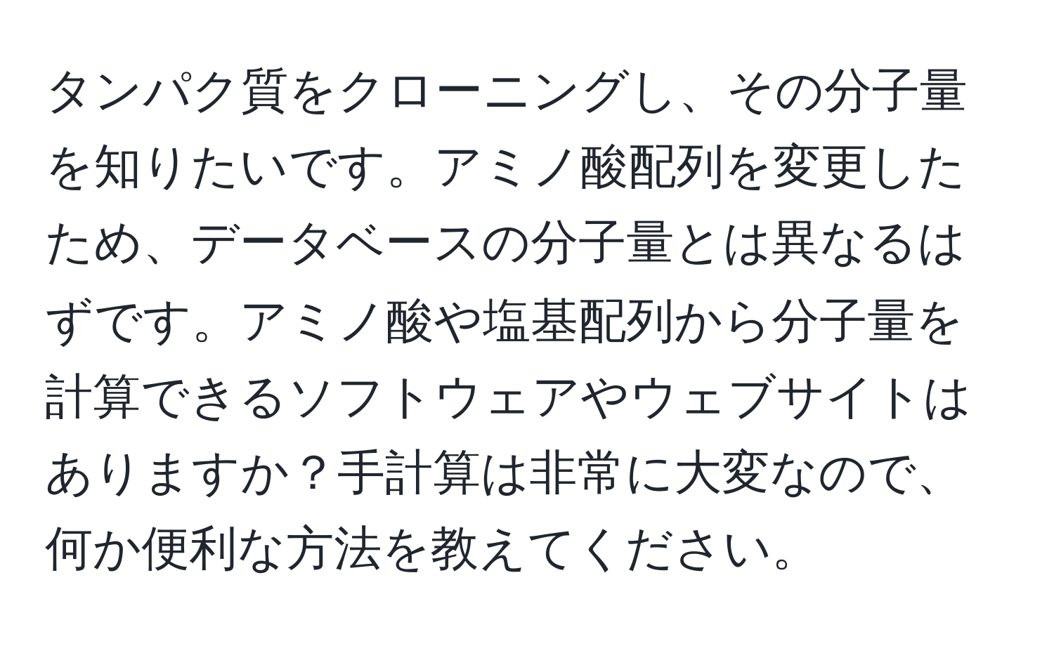 タンパク質をクローニングし、その分子量を知りたいです。アミノ酸配列を変更したため、データベースの分子量とは異なるはずです。アミノ酸や塩基配列から分子量を計算できるソフトウェアやウェブサイトはありますか？手計算は非常に大変なので、何か便利な方法を教えてください。