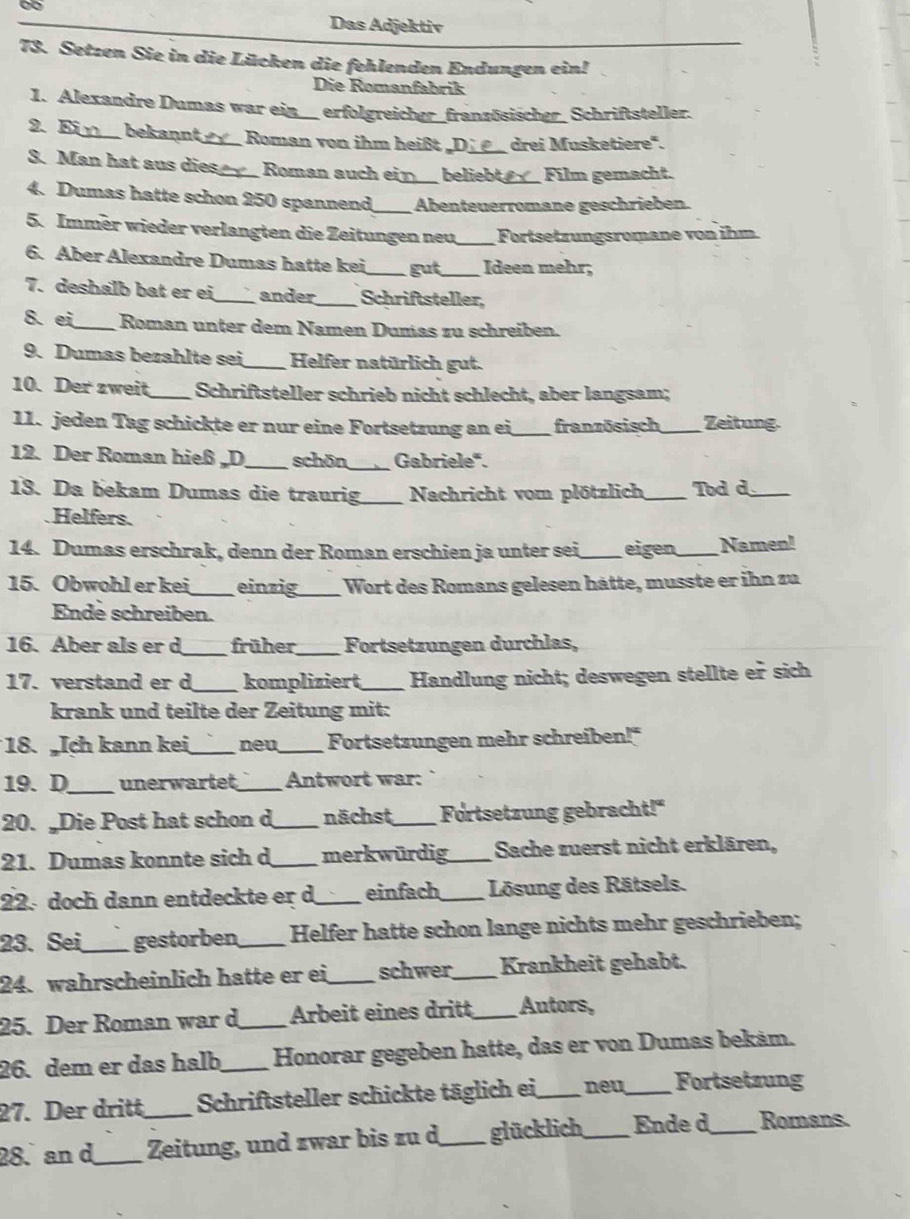 Das Adjektiv
73. Setzen Sie in die Lücken die fehlenden Endungen ein!
Die Romanfabrik
1. Alexandre Dumas war ein_ erfolgreicher_französischer_ Schriftsteller.
2. E _bekannt_ Roman von ihm heißt_ drei Musketiere".
3. Man hat aus dies_ Roman auch ein_ beliebt_ Film gemacht.
4. Dumas hatte schon 250 spannend_ Abenteuerromane geschrieben.
5. Immer wieder verlangten die Zeitungen neu_ Fortsetzungsromane von ihm
6. Aber Alexandre Dumas hatte kei_ gut _Ideen mehr;
7. deshalb bat er ei_ ander_ Schriftsteller,
8. ei_  Roman unter dem Namen Dumas zu schreiben.
9. Dumas bezahlte sei_ Helfer natürlich gut.
10. Der zweit_ Schriftsteller schrieb nicht schlecht, aber langsam;
11. jeden Tag schickte er nur eine Fortsetzung an ei _französisch_ Zeitung
12. Der Roman hieß D _schön_ Gabriele".
13. Da bekam Dumas die traurig_  Nachricht vom plötzlich_ Tod d_
Helfers.
14. Dumas erschrak, denn der Roman erschien ja unter sei _eigen_ Namen!
15. Obwohl er kei_ einzig_  Wort des Romans gelesen hätte, musste er ihn zu
Ende schreiben.
16. Aber als er d_ früher_ Fortsetzungen durchlas,
17. verstand er d _kompliziert_ Handlung nicht; deswegen stellte er sich
krank und teilte der Zeitung mit:
18. Ich kann kei_ neu_ Fortsetzungen mehr schreiben!"
19. D_ unerwartet _Antwort war:
20. „Die Post hat schon d _nächst_ Fortsetzung gebracht!"
21. Dumas konnte sich d_ merkwürdig_ Sache zuerst nicht erklären,
22.doch dann entdeckte er d _einfach_  Lösung des Rätsels.
23. Sei_ gestorben_ Helfer hatte schon lange nichts mehr geschrieben;
24. wahrscheinlich hatte er ei _schwer_ Krankheit gehabt.
25. Der Roman war d_ Arbeit eines dritt _Autors,
26. dem er das halb_ Honorar gegeben hatte, das er von Dumas bekám.
27. Der dritt Schriftsteller schickte täglich ei _neu_ Fortsetzung
28. an d_ Zeitung, und zwar bis zu d_ glücklich_ Ende d_ Romans.