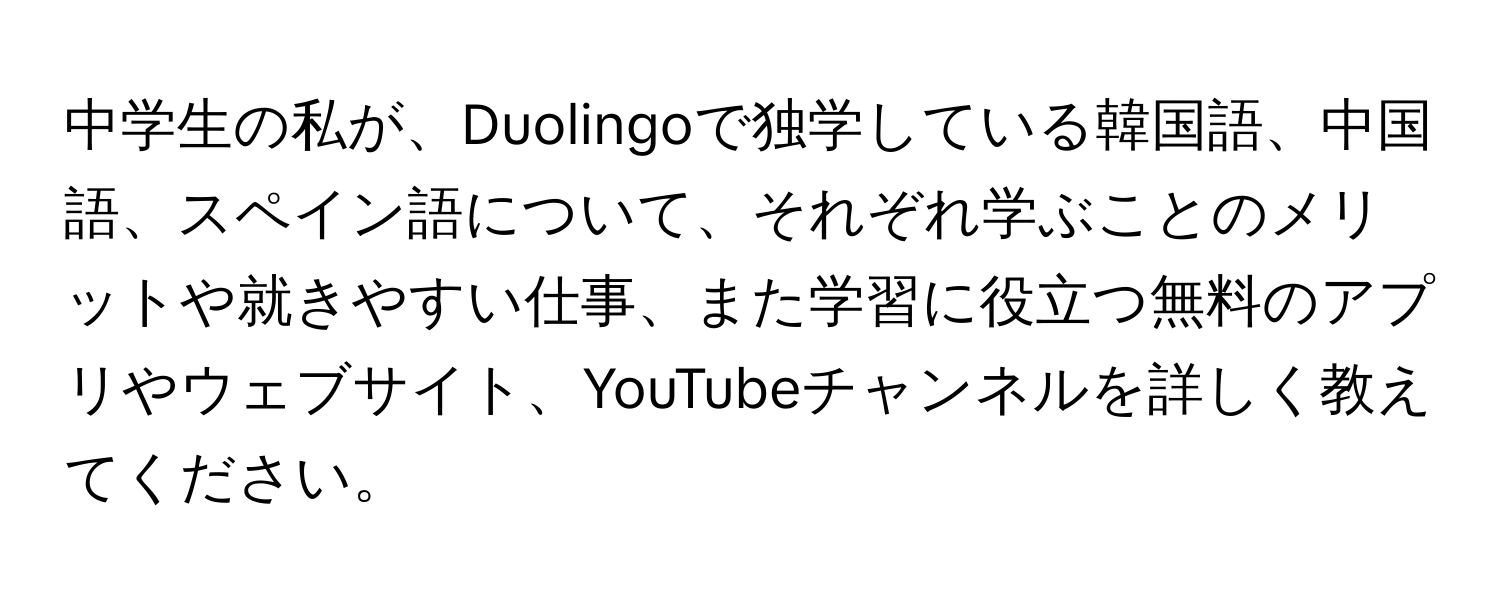 中学生の私が、Duolingoで独学している韓国語、中国語、スペイン語について、それぞれ学ぶことのメリットや就きやすい仕事、また学習に役立つ無料のアプリやウェブサイト、YouTubeチャンネルを詳しく教えてください。