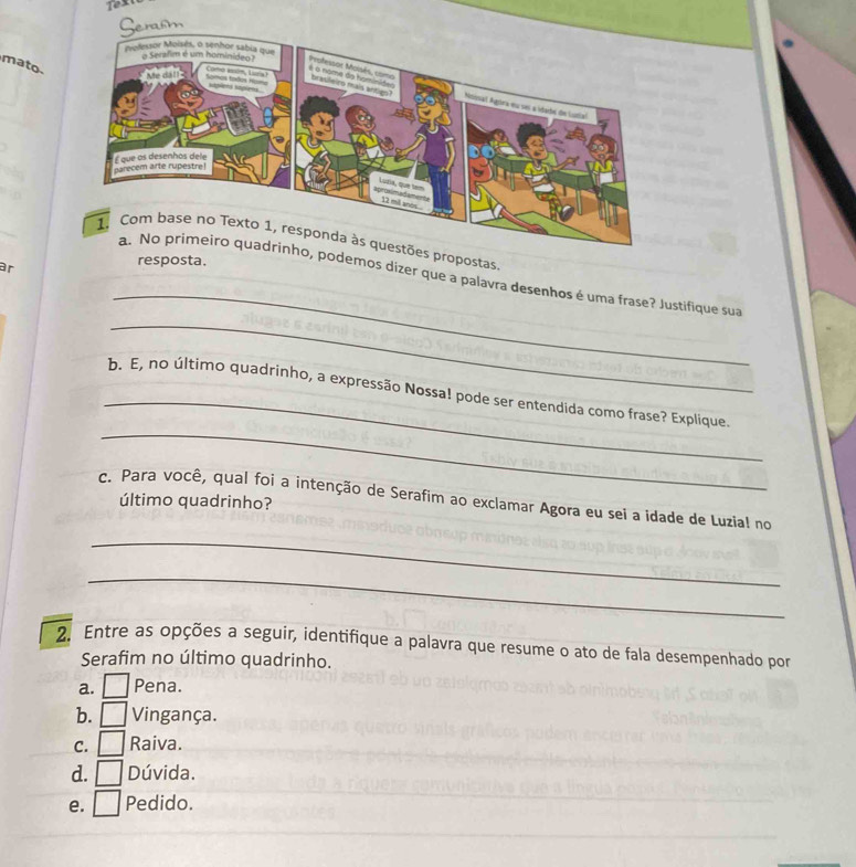 mato
s propostas
ar
resposta.
_
, podemos dizer que a palavra desenhos é uma frase? Justifique sua
_
_
_
b. E, no último quadrinho, a expressão Nossa! pode ser entendida como frase? Explique.
c. Para você, qual foi a intenção de Serafim ao exclamar Agora eu sei a idade de Luzial no
último quadrinho?
_
_
2. Entre as opções a seguir, identifique a palavra que resume o ato de fala desempenhado por
Serafim no último quadrinho.
a. _ Pena.
b. Vingança.
C. Raiva.
d. Dúvida.
e. Pedido