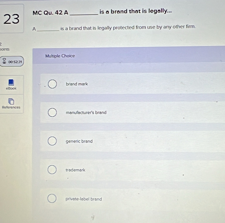 MC Qu. 42 A_
is a brand that is legally...
A_ is a brand that is legally protected from use by any other firm.
oints
Multiple Choice
00:52:31
brand mark
eBook
References
manufacturer's brand
generic brand
trademark
private-label brand