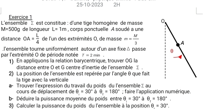 25-10-2023 2H 
Exercice 1 
L'ensemble Σ est constitue : d'une tige homogène de masse
M=500g de longueur L=1m , corps ponctuelle A soudé a une 
distance OA= L/4  de l'un des extrémités O, de masse m= M/3 .l’ensemble tourne uniformément autour d’un axe fixe △ passe 
par l'extrémité O de période notée T=2min^ 
1) En appliquons la relation barycentrique, trouver OG la 
distance entre O et G centre d’inertie de l’ensemble Σ. 
2) La position de l'ensemble est repérée par l'angle θ que fait 
la tige avec la verticale 
a- Trouver l’expression du travail du poids du l’ensemble Σau 
cours de déplacement de θ _i=30° à θ _f=180°; faire l'application numérique. 
b- Déduire la puissance moyenne du poids entre θ =30° à θ _f=180°. 
3) Calculer la puissance du poids du l'ensemble à la position θ =30°.