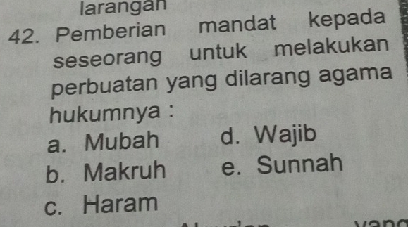 larangan
42. Pemberian mandat kepada
seseorang untuk melakukan
perbuatan yang dilarang agama
hukumnya :
a. Mubah d. Wajib
b. Makruh e. Sunnah
c. Haram