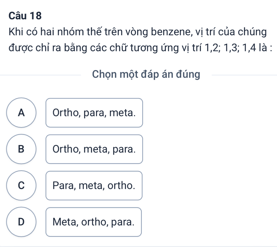 Khi có hai nhóm thế trên vòng benzene, vị trí của chúng
được chỉ ra bằng các chữ tương ứng vị trí 1, 2; 1, 3; 1, 4 là :
Chọn một đáp án đúng
A Ortho, para, meta.
B Ortho, meta, para.
C Para, meta, ortho.
D Meta, ortho, para.