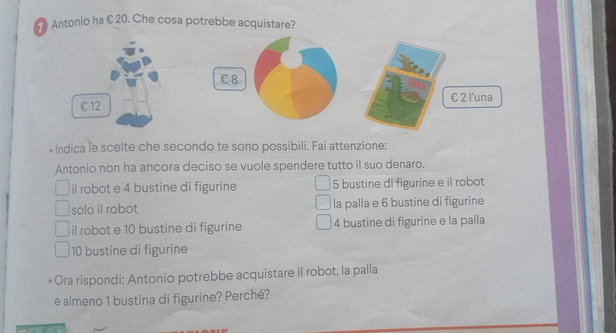 Antonio ha € 20. Che cosa potrebbe acquistare?
€ £8
€ £ 2 l'una
•Indica le scelte che secondo te sono possibili. Fai attenzione:
Antonio non ha ancora deciso se vuole spendere tutto il suo denaro.
il robot e 4 bustine di figurine 5 bustine di figurine e il robot
solo il robot la palla e 6 bustine di figurine
il robot e 10 bustine di figurine 4 bustine di figurine e la palla
10 bustine di figurine
Ora rispondi: Antonio potrebbe acquistare il robot, la palla
e almeno 1 bustina di figurine? Perché?