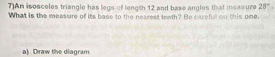 7)An isosceles triangle has legs of length 12 and base angles that measure 28°
What is the measure of its base to the nearest tenth? Be careful on this one. 
a) Draw the diagram