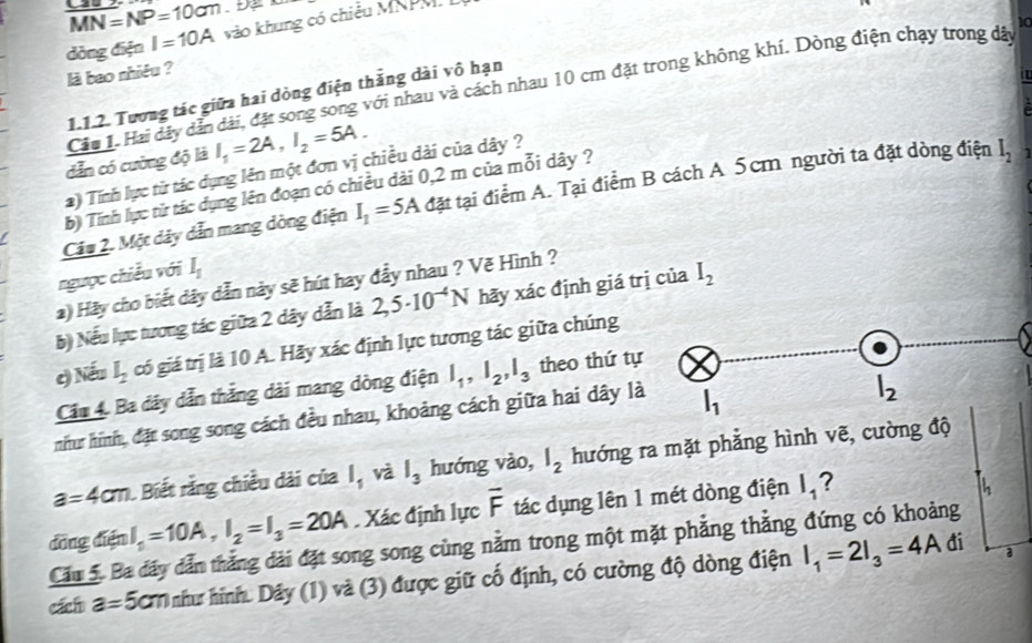 overline MN=NP=10cm
dòng điện I=10A vào khung có chiều MNPM.I
là bao nhiêu ?
Câu 1. Hai dây dẫn dài, đặt song song với nhau và cách nhau 10 cm đặt trong không khí. Dòng điện chạy trong dã 10
1.1.2. Tương tác giữa hai dòng điện thắng dài vô hạn
dẫn có cường độ là I_1=2A,I_2=5A.
) Tính lực từ tác dụng lên một đơn vị chiều dài của dây ?
b) Tính lực từ tác dụng lên đoạn có chiều dài 0,2 m của mỗi dây ?
Cầu 2. Một dây dẫn mang dòng điện I_1=5A đặt tại điểm A. Tại điểm B cách A 5cm người ta đặt dòng điện I_2 1
ngưọc chiều với I_1
) Hãy cho biết dây dẫn này sẽ hút hay đầy nhau ? Vẽ Hình ?
b) Nếu lực tương tác giữa 2 dây dẫn là 2,5· 10^(-4)N hãy xác định giá trị của I_2
c) Nếu l_2 gó giá trị là 10 A. Hãy xác định lực tương tác giữa chúng
Cầu 4. Ba dây dẫn thắng dài mang dòng điện l_1,l_2,l_3 theo thứ tự
như hình, đặt song song cách đều nhau, khoảng cách giữa hai dây là
a=4cm. Biết rằng chiều dài của l_1 và l_3 hướng vào, l_2 hướng ra mặt phẳng hình vẽ, cường độ
I_1=10A,I_2=I_3=20A. Xác định lực overline F tác dụng lên 1 mét dòng điện l_1 I
  
đồng điện Cầu 5. Ba đây dẫn thắng dài đặt song song cùng nằm trong một mặt phẳng thẳng đứng có khoảng
cách a=5cm như hình. Dây (1) và (3) được giữ cố định, có cường độ dòng điện I_1=2I_3=4A
đi a