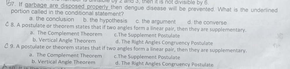 Msible by 2 and 3, then it is not divisible by 6.
67. If garbage are disposed properly then dengue disease will be prevented. What is the underlined
portion called in the conditional statement?
a. the conclusion b. the hypothesis c. the argument d. the converse
C 8. A postulate or theorem states that if two angles form a linear pair, then they are supplementary.
a. The Complement Theorem c.The Supplement Postulate
b. Vertical Angle Theorem d. The Right Angles Congruency Postulate
C 9. A postulate or theorem states that if two angles form a linear pair, then they are supplementary.
a. The Complement Theorem c.The Supplement Postulate
b. Vertical Angle Theorem d. The Right Angles Congruency Postulate
1Ω