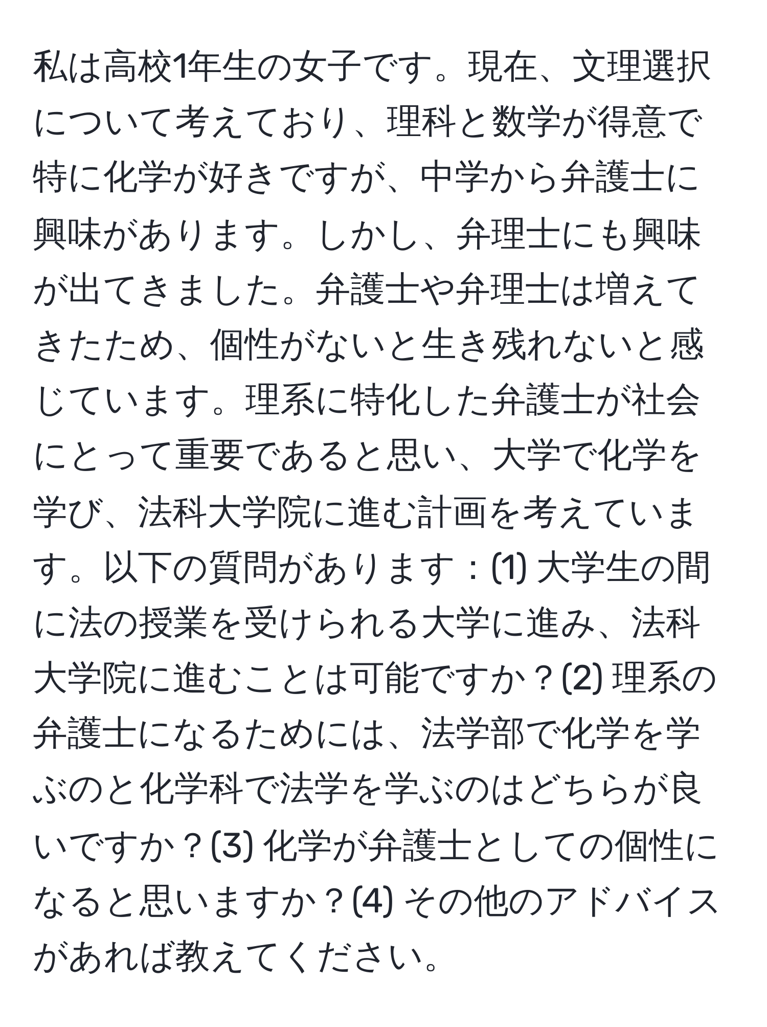 私は高校1年生の女子です。現在、文理選択について考えており、理科と数学が得意で特に化学が好きですが、中学から弁護士に興味があります。しかし、弁理士にも興味が出てきました。弁護士や弁理士は増えてきたため、個性がないと生き残れないと感じています。理系に特化した弁護士が社会にとって重要であると思い、大学で化学を学び、法科大学院に進む計画を考えています。以下の質問があります：(1) 大学生の間に法の授業を受けられる大学に進み、法科大学院に進むことは可能ですか？(2) 理系の弁護士になるためには、法学部で化学を学ぶのと化学科で法学を学ぶのはどちらが良いですか？(3) 化学が弁護士としての個性になると思いますか？(4) その他のアドバイスがあれば教えてください。