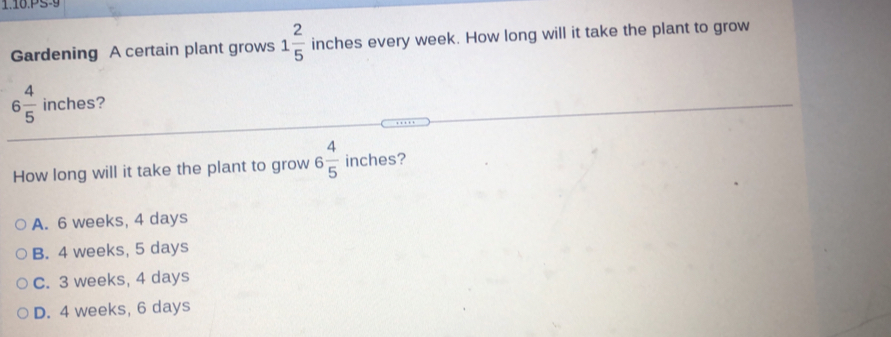 1.10.PS-9
Gardening A certain plant grows 1 2/5  inches every week. How long will it take the plant to grow
6 4/5  inches?
How long will it take the plant to grow 6 4/5  inches?
A. 6 weeks, 4 days
B. 4 weeks, 5 days
C. 3 weeks, 4 days
D. 4 weeks, 6 days