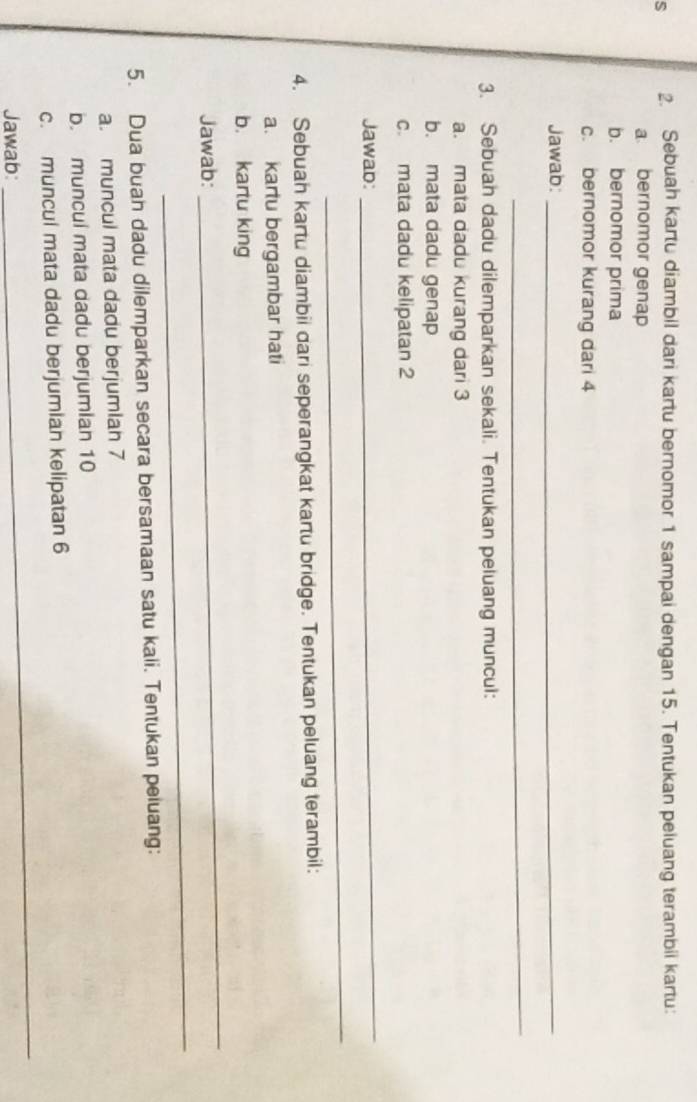 Sebuah kartu diambil dari kartu bernomor 1 sampai dengan 15. Tentukan peluang terambii kartu: 
a bernomor genap 
b. bernomor prima 
c. bernomor kurang dari 4
Jawab:_ 
_ 
3. Sebuah dadu dilemparkan sekali. Tentukan peluang muncul: 
a. mata dadu kurang dari 3
b. mata dadu genap 
c. mata dadu kelipatan 2 
Jawad: 
_ 
_ 
4. Sebuah kartu diambii dari seperangkat kartu bridge. Tentukan peluang terambil: 
a. kartu bergambar hati 
_ 
b. kartu king 
_ 
Jawab: 
5. Dua buah dadu dilemparkan secara bersamaan satu kali. Tentukan peluang: 
a. muncul mata dadu berjumiah 7
b. muncul mata dadu berjumian 10
_ 
c. muncul mata dadu berjumian kelipatan 6
Jawab: