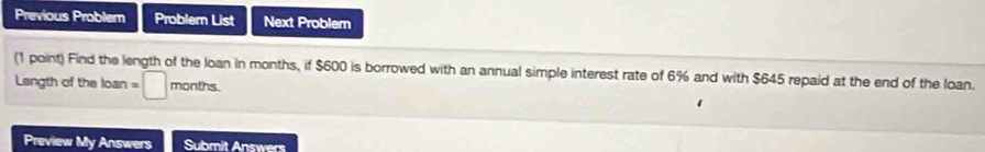 Previous Problem Problern List Next Problem 
(1 point) Find the length of the loan in months, if $600 is borrowed with an annual simple interest rate of 6% and with $645 repaid at the end of the loan. 
Langth of the loan =□ months. 
Preview My Answers Submit Answers