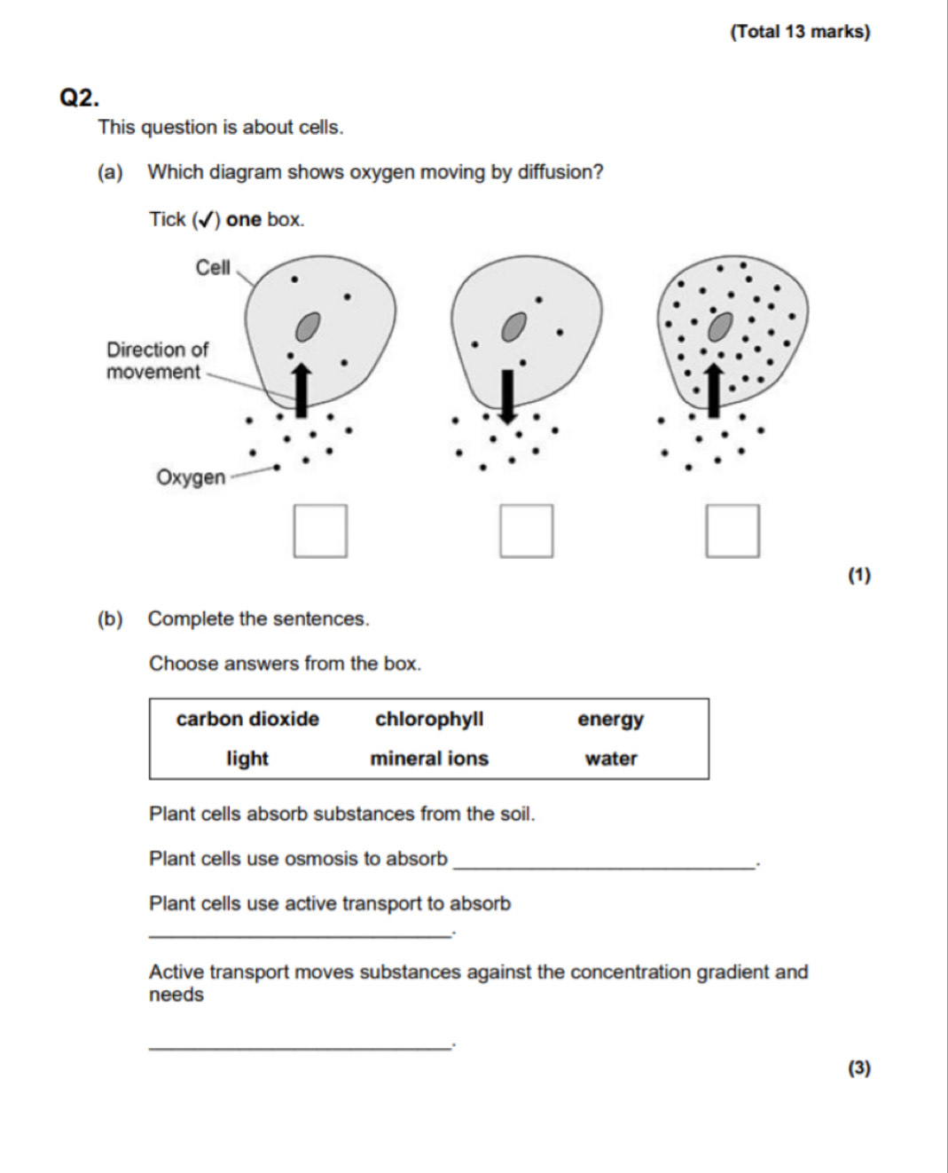 (Total 13 marks)
Q2.
This question is about cells.
(a) Which diagram shows oxygen moving by diffusion?
Tick (√) one box.
Cell
Direction of
movement
Oxygen
(1)
(b) Complete the sentences.
Choose answers from the box.
carbon dioxide chlorophyll energy
light mineral ions water
Plant cells absorb substances from the soil.
Plant cells use osmosis to absorb_
.
Plant cells use active transport to absorb
_
Active transport moves substances against the concentration gradient and
needs
_.
(3)