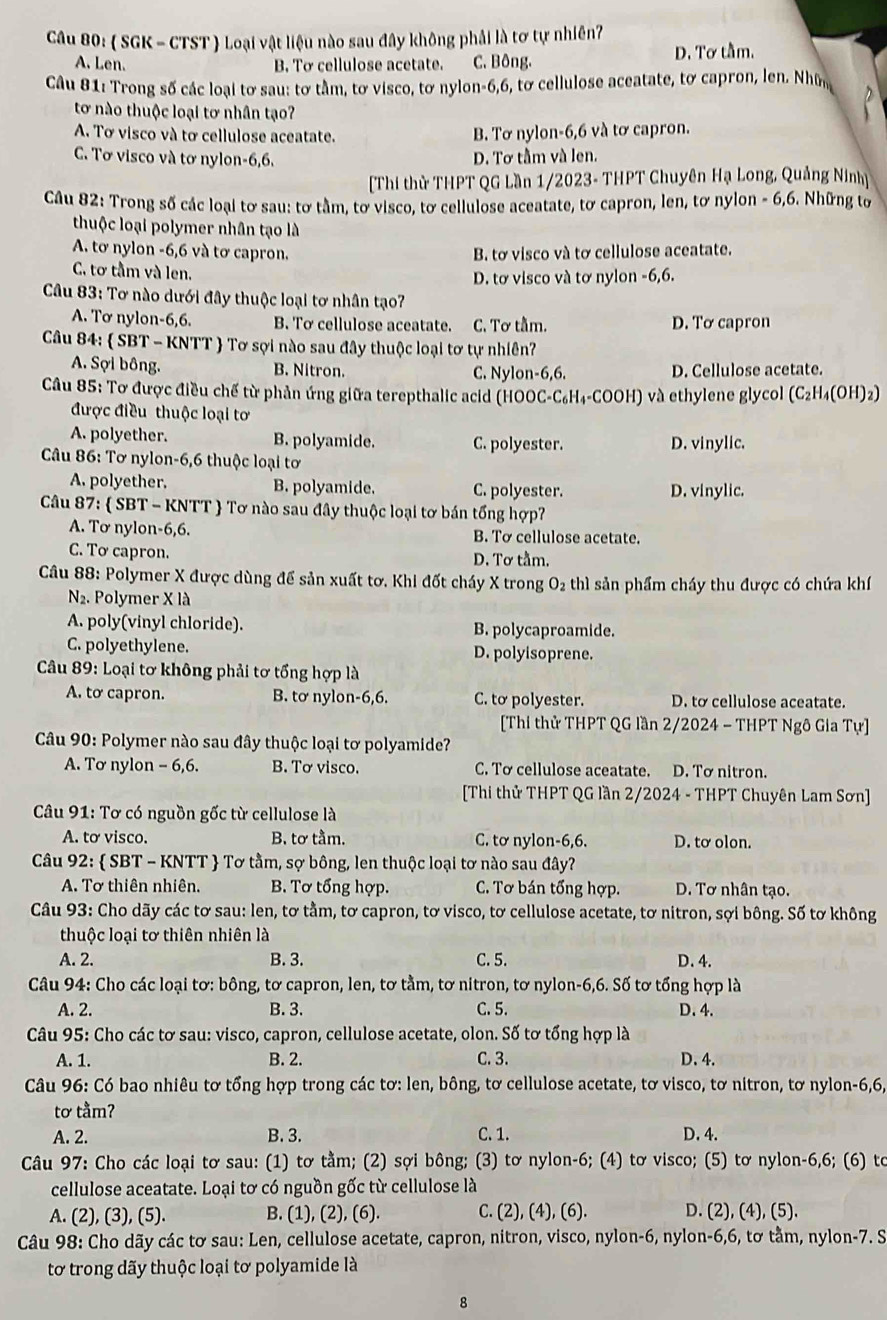 ( SGK - CTST ) Loại vật liệu nào sau đây không phải là tơ tự nhiên?
A. Len. B. Tơ cellulose acetate. C. Bông. D. Tơ tầm.
Câu 81: Trong số các loại tơ sau: tơ tầm, tơ visco, tơ nylon-6,6, tơ cellulose aceatate, tơ capron, len. Nhữn
tơ nào thuộc loại tơ nhân tạo?
A. Tơ visco và tơ cellulose aceatate. B. Tơ nylon-6,6 và tơ capron.
C. Tơ visco và tơ nylon-6,6. D. Tơ tầm và len.
Thi thử THPT QG Lần 1/2023- THPT Chuyên Hạ Long, Quảng Ninh
Câu 82: Trong số các loại tơ sau: tơ tầm, tơ visco, tơ cellulose aceatate, tơ capron, len, tơ nylon - 6,6. Những tơ
thuộc loại polymer nhân tạo là
A. tơ nylon -6,6 và tơ capron. B. tơ visco và tơ cellulose aceatate.
C. tơ tầm và len.
D. tơ visco và tơ nylon -6,6.
* Câu 83: Tơ nào dưới đây thuộc loại tơ nhân tạo?
A. Tơ nylon-6,6. B. Tơ cellulose aceatate. C. Tơ tầm. D. Tơ capron
Câu 84:  SBT - KNTT  Tơ sợi nào sau đây thuộc loại tơ tự nhiên?
A. Sợi bông. B. Nitron. C. Nylon-6,6. D. Cellulose acetate.
Câu 85: Tơ được điều chế từ phản ứng giữa terepthalic acid (HOOC-C₆H₄-COOH) và ethylene glycol (C₂H₄(OH)2)
được điều thuộc loại tơ
A. polyether. B. polyamide. C. polyester. D. vinylic.
Câu 86: Tơ nylon-6,6 thuộc loại tơ
A. polyether. B. polyamide. C. polyester. D. vinylic.
Câu 87:  SBT - KNTT  Tơ nào sau đây thuộc loại tơ bán tổng hợp?
A. Tơ nylon-6,6. B. Tơ cellulose acetate.
C. Tơ capron. D. Tơ tầm.
Câu 88: Polymer X được dùng để sản xuất tơ. Khi đốt cháy X trong O₂ thì sản phẩm cháy thu được có chứa khí
N2. Polymer X là
A. poly(vinyl chloride). B. polycaproamide.
C. polyethylene. D. polyisoprene.
*  Câu 89: Loại tơ không phải tơ tổng hợp là
A. to capron. B. tơ nylon-6,6. C. tơ polyester. D. to cellulose aceatate.
[Thi thử THPT QG lần 2/2024 - THPT Ngô Gia Tự]
Câu 90: Polymer nào sau đây thuộc loại tơ polyamide?
A. Tơ nylon - 6,6. B. Tơ visco. C. Tơ cellulose aceatate. D. Tơ nitron.
[Thi thử THPT QG lần 2/2024 - THPT Chuyên Lam Sơn]
* Câu 91: Tơ có nguồn gốc từ cellulose là
A. tơ visco. B. tơ tầm. C. tơ nylon-6,6. D. tơ olon.
Câu 92:  SBT - KNTT  Tơ tằm, sợ bông, len thuộc loại tơ nào sau đây?
A. Tơ thiên nhiên. B. Tơ tổng hợp. C. Tơ bán tổng hợp. D. Tơ nhân tạo.
Câu 93: Cho dãy các tơ sau: len, tơ tằm, tơ capron, tơ visco, tơ cellulose acetate, tơ nitron, sợi bông. Số tơ không
thuộc loại tơ thiên nhiên là
A. 2. B. 3. C. 5. D. 4.
Câu 94: Cho các loại tơ: bông, tơ capron, len, tơ tằm, tơ nitron, tơ nylon-6,6. Số tơ tổng hợp là
A. 2. B. 3. C. 5. D. 4.
Câu 95: Cho các tơ sau: visco, capron, cellulose acetate, olon. Số tơ tổng hợp là
A. 1. B. 2. C. 3. D.4.
Câu 96: Có bao nhiêu tơ tổng hợp trong các tơ: len, bông, tơ cellulose acetate, tơ visco, tơ nitron, tơ nylon-6,6,
tơ tằm?
A. 2. B. 3. C. 1. D. 4.
Câu 97: Cho các loại tơ sau: (1) tơ tằm; (2) sợi bông  (3) tơ nylon-6; (4) tơ visco; (5) tơ nylon-6,6; (6) to
cellulose aceatate. Loại tơ có nguồn gốc từ cellulose là
A. (2), (3), (5). B. (1), (2), (6). C. (2), (4), (6). D. (2), (4), (5).
Câu 98: Cho dãy các tơ sau: Len, cellulose acetate, capron, nitron, visco, nylon-6, nylon-6,6, tơ tằm, nylon-7. S
tơ trong dãy thuộc loại tơ polyamide là
8