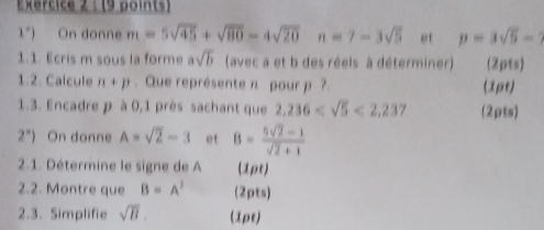 1°) On donne m=5sqrt(45)+sqrt(80)-4sqrt(20) n=7-3sqrt(5) et p=3sqrt(5)-
1.1. Ecris m sous la forme asqrt(b) (avec a et b des réels à déterminer) (2pts) 
1.2. Calcule n+p. Que représente π pour p ? (1ρt) 
1.3. Encadre p à 0,1 près sachant que 2,236 <2,237 (2pts)
2°) On donne A=sqrt(2)-3 et B= (5sqrt(2)-1)/sqrt(2)+1 
2.1. Détermine le signe de A (1pt) 
2.2. Montre que B=A^2 (2pts) 
2.3. Simplifie sqrt(B). (1pt)